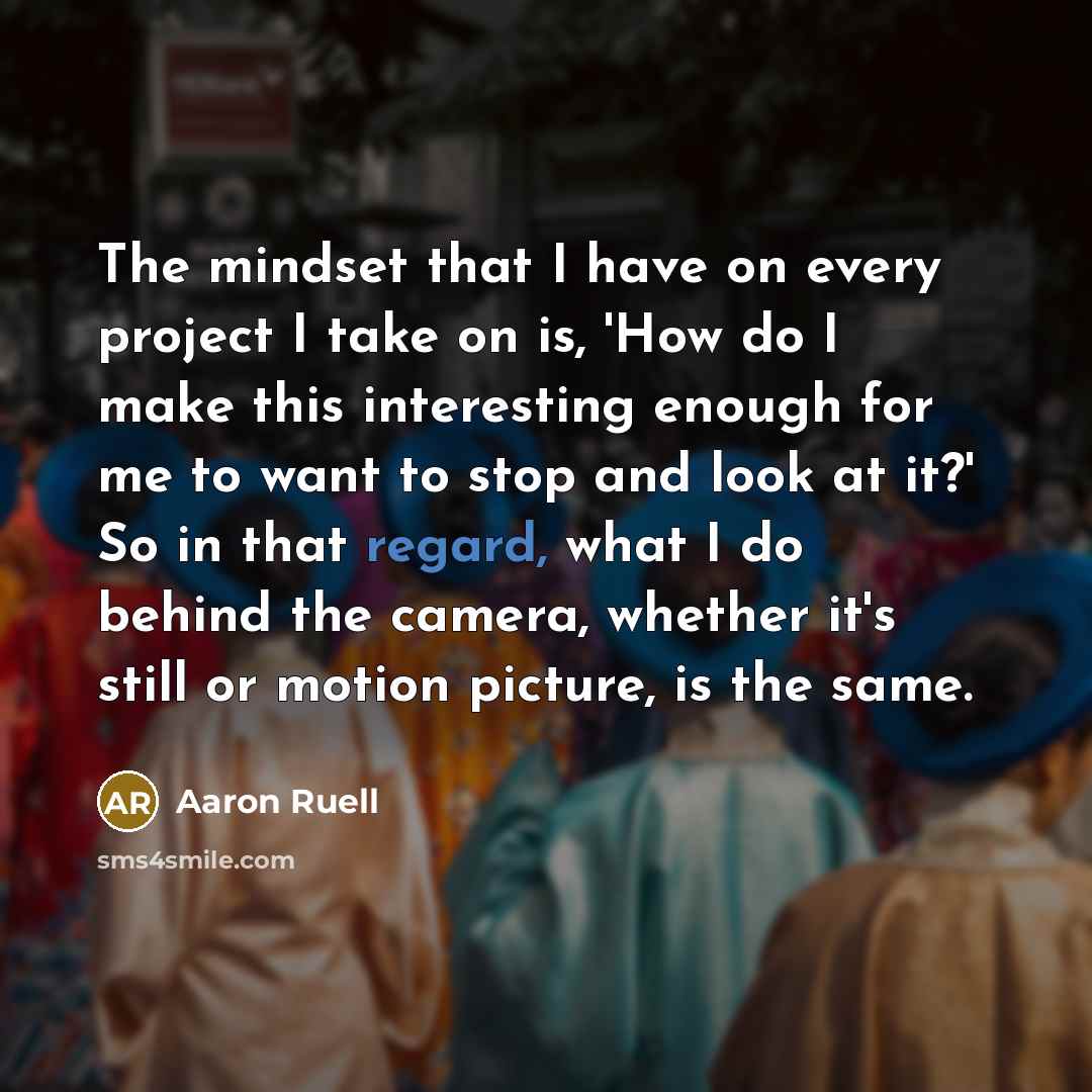 “The mindset that I have on every project I take on is, 'How do I make this interesting enough for me to want to stop and look at it?' So in that regard, what I do behind the camera, whether it's still or motion picture, is the same.” quote by Aaron Ruell
