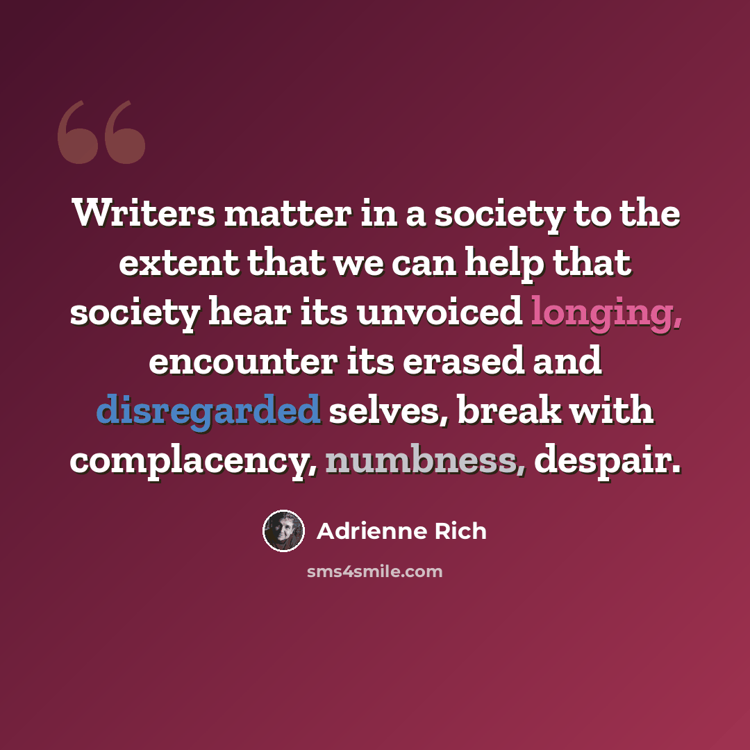“Writers matter in a society to the extent that we can help that society hear its unvoiced longing, encounter its erased and disregarded selves, break with complacency, numbness, despair.” quote by Adrienne Rich
