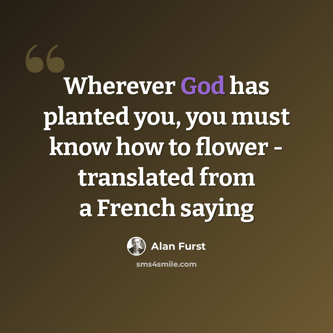 “Wherever God has planted you, you must know how to flower - translated from a French saying” quote by Alan Furst