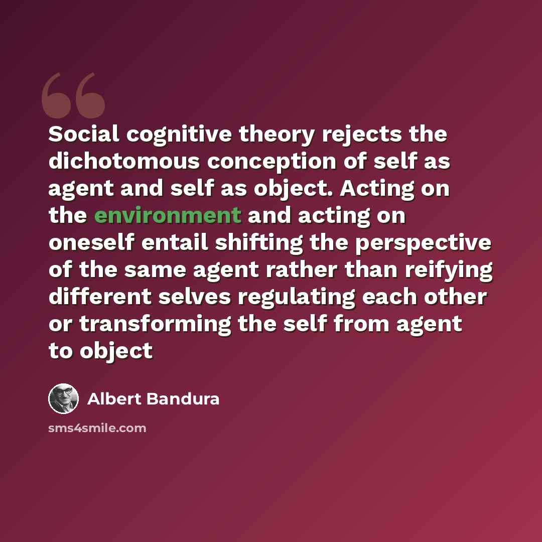 “Social cognitive theory rejects the dichotomous conception of self as agent and self as object. Acting on the environment and acting on oneself entail shifting the perspective of the same agent rather than reifying different selves regulating each other or transforming the self from agent to object” quote by Albert Bandura