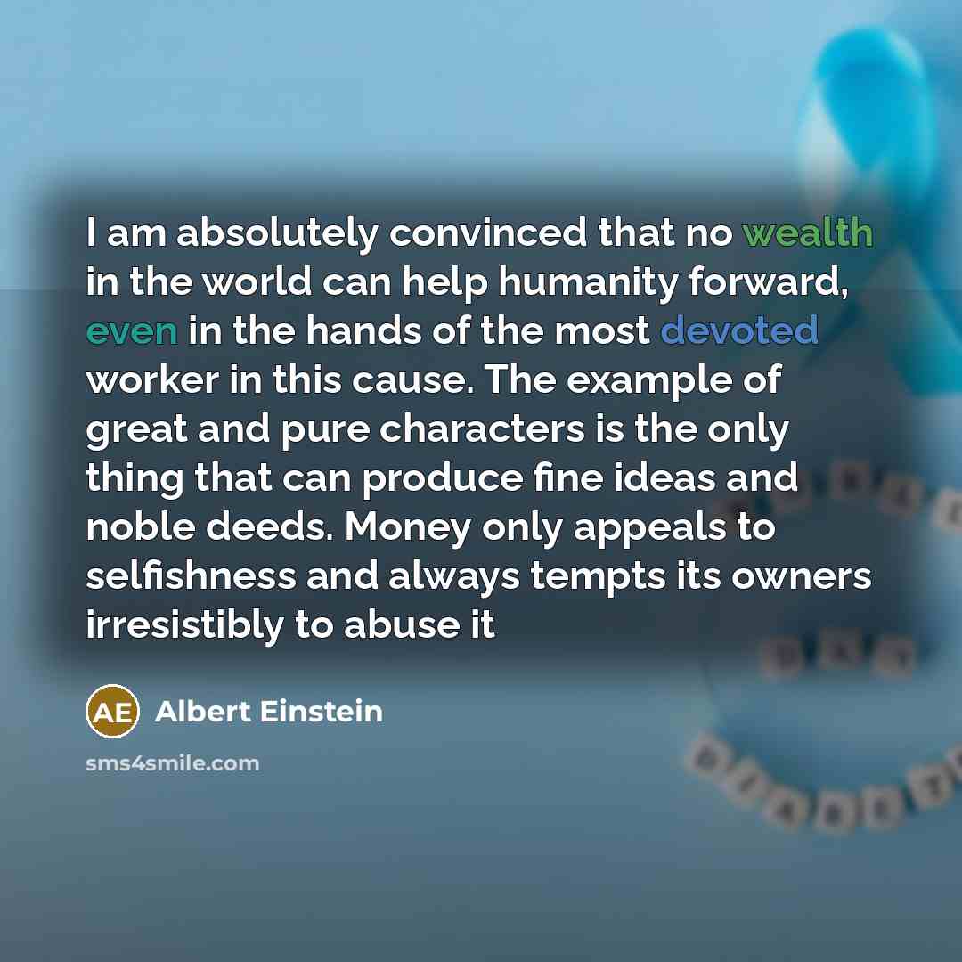 “I am absolutely convinced that no wealth in the world can help humanity forward, even in the hands of the most devoted worker in this cause. The example of great and pure characters is the only thing that can produce fine ideas and noble deeds. Money only appeals to selfishness and always tempts…” quote by Albert Einstein