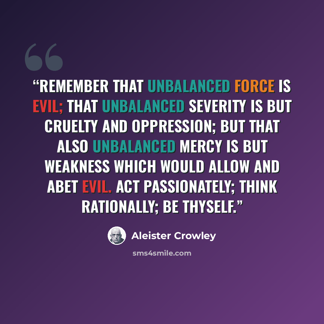 “Remember that unbalanced force is evil; that unbalanced severity is but cruelty and oppression; but that also unbalanced mercy is but weakness which would allow and abet Evil. Act passionately; think rationally; be Thyself.” quote by Aleister Crowley