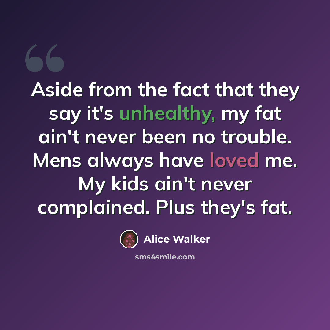 “Aside from the fact that they say it's unhealthy, my fat ain't never been no trouble. Mens always have loved me. My kids ain't never complained. Plus they's fat.” quote by Alice Walker