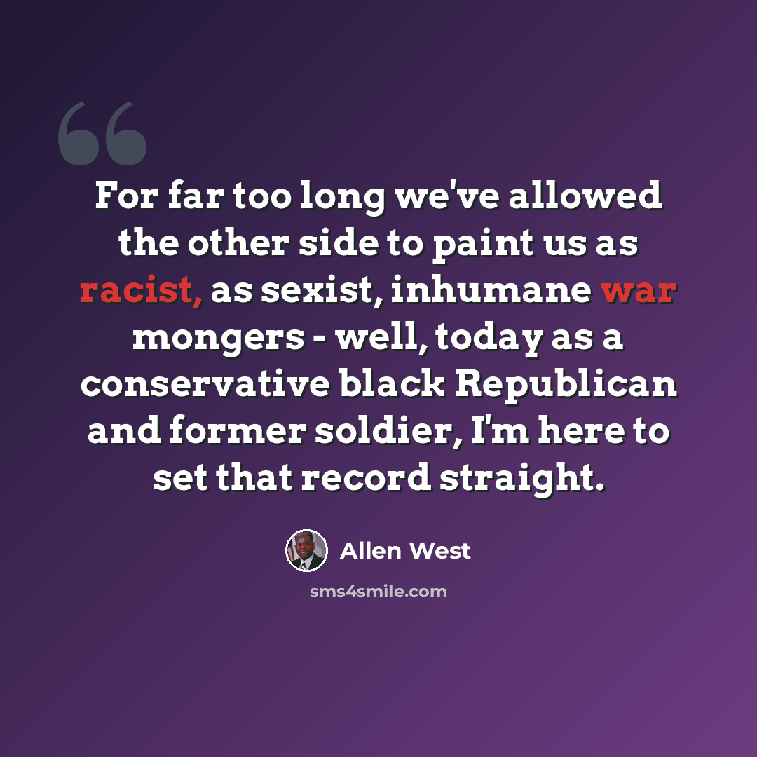 “For far too long we've allowed the other side to paint us as racist, as sexist, inhumane war mongers - well, today as a conservative black Republican and former soldier, I'm here to set that record straight.” quote by Allen West