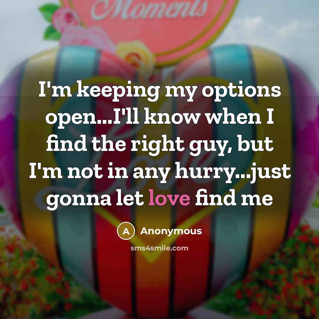 “I'm keeping my options open...I'll know when I find the right guy, but I'm not in any hurry...just gonna let love find me” quote by Anonymous