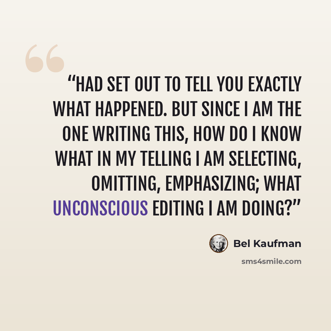 “had set out to tell you exactly what happened. But since I am the one writing this, how do I know what in my telling I am selecting, omitting, emphasizing; what unconscious editing I am doing?” quote by Bel Kaufman