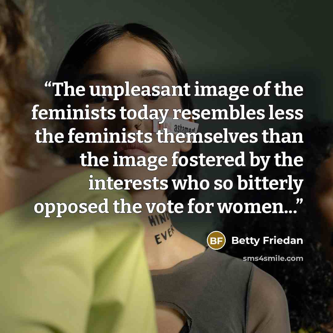 “The unpleasant image of the feminists today resembles less the feminists themselves than the image fostered by the interests who so bitterly opposed the vote for women...” quote by Betty Friedan