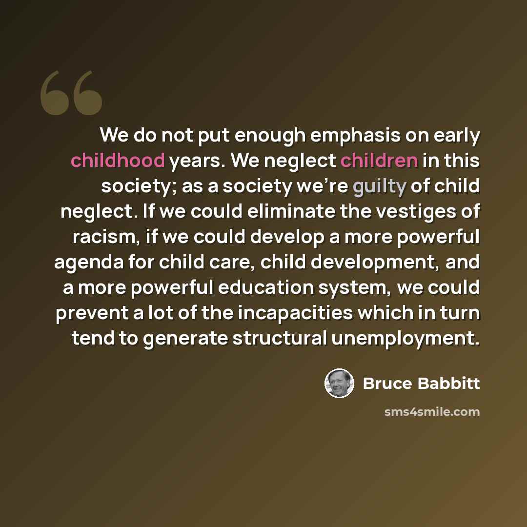 “We do not put enough emphasis on early childhood years. We neglect children in this society; as a society we're guilty of child neglect. If we could eliminate the vestiges of racism, if we could develop a more powerful agenda for child care, child development, and a more powerful education system…” quote by Bruce Babbitt