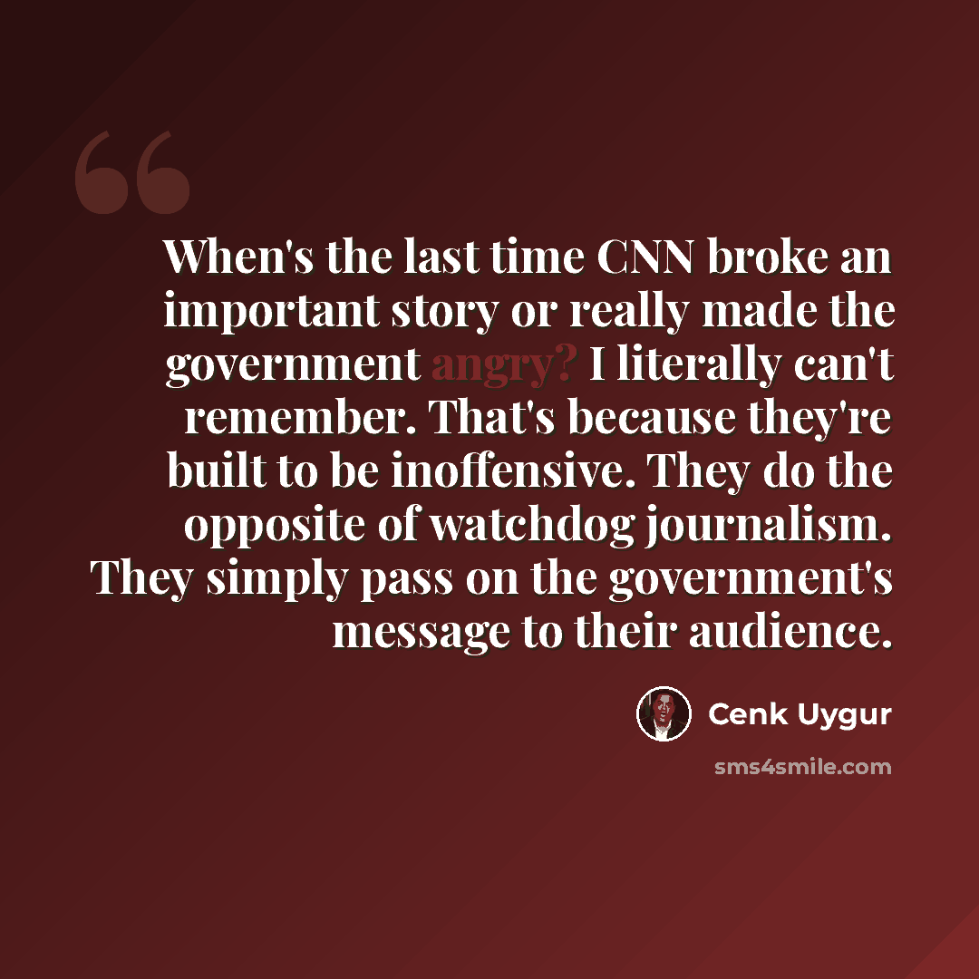 “When's the last time CNN broke an important story or really made the government angry? I literally can't remember. That's because they're built to be inoffensive. They do the opposite of watchdog journalism. They simply pass on the government's message to their audience.” quote by Cenk Uygur