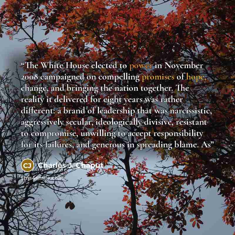 “The White House elected to power in November 2008 campaigned on compelling promises of hope, change, and bringing the nation together. The reality it delivered for eight years was rather different: a brand of leadership that was narcissistic, aggressively secular, ideologically divisive, resistant…” quote by Charles J. Chaput