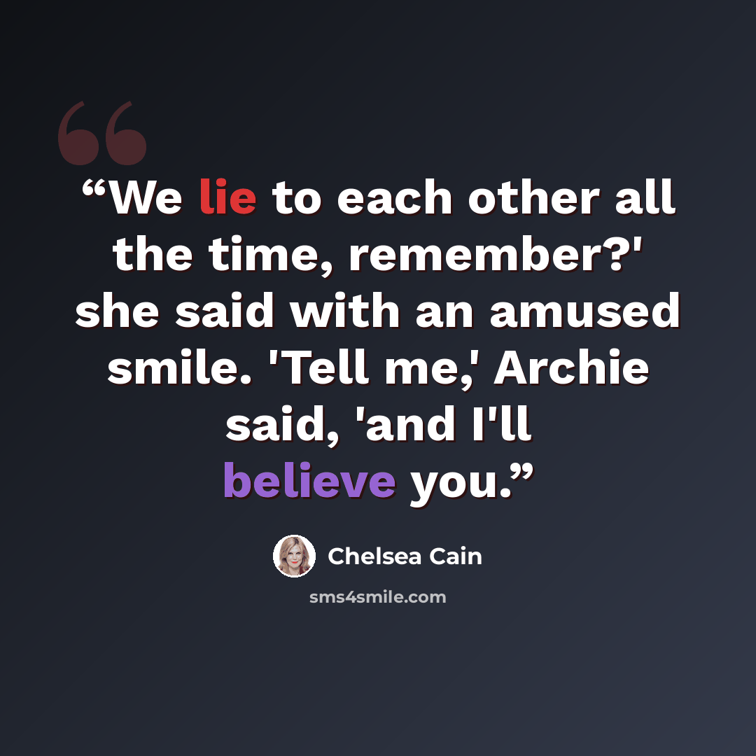 “We lie to each other all the time, remember?' she said with an amused smile. 'Tell me,' Archie said, 'and I'll believe you.” quote by Chelsea Cain