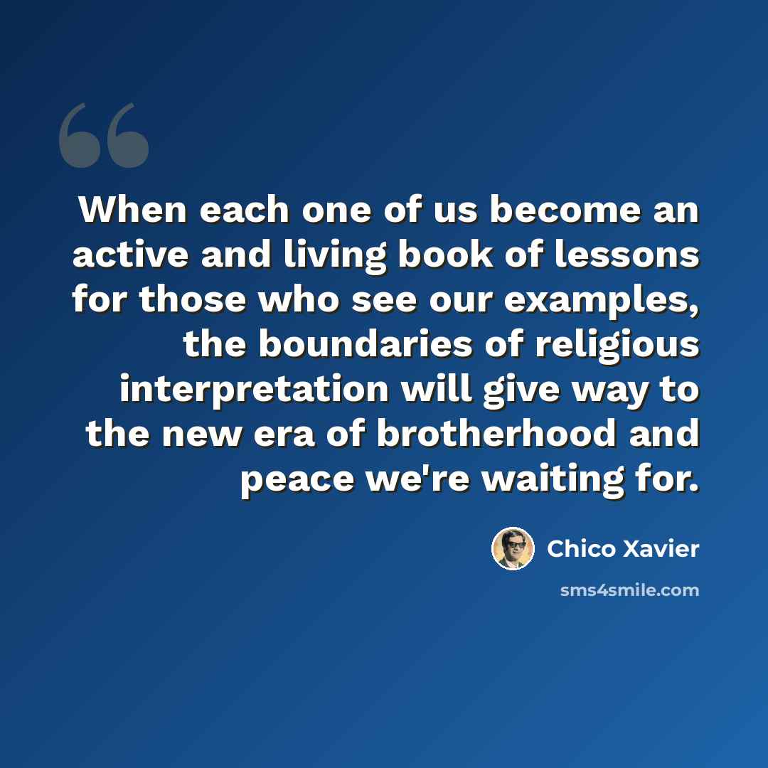 “When each one of us become an active and living book of lessons for those who see our examples, the boundaries of religious interpretation will give way to the new era of brotherhood and peace we're waiting for.” quote by Chico Xavier
