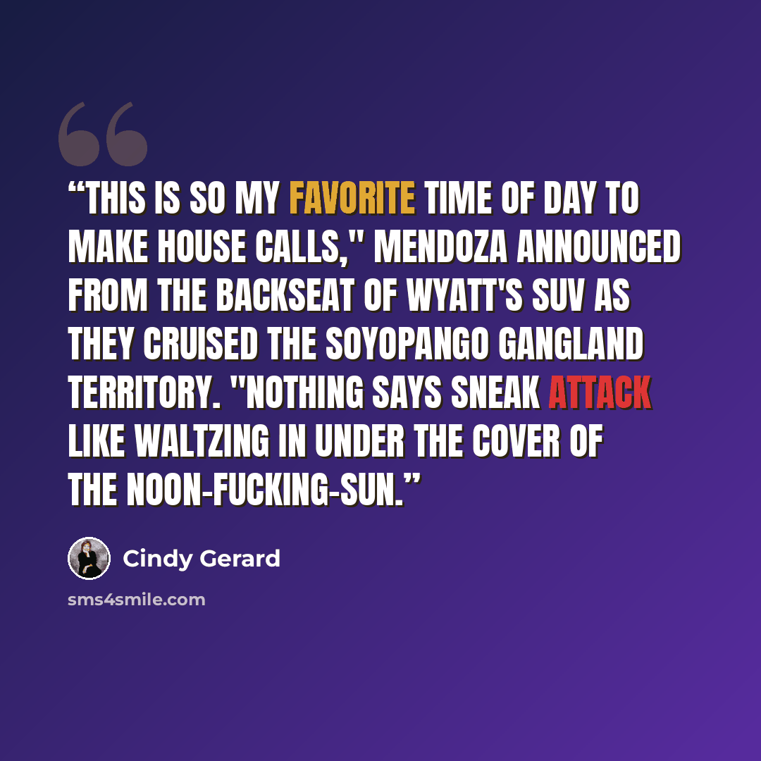 “This is so my favorite time of day to make house calls," Mendoza announced from the backseat of Wyatt's SUV as they cruised the Soyopango gangland territory. "Nothing says sneak attack like waltzing in under the cover of the noon-fucking-sun.” quote by Cindy Gerard