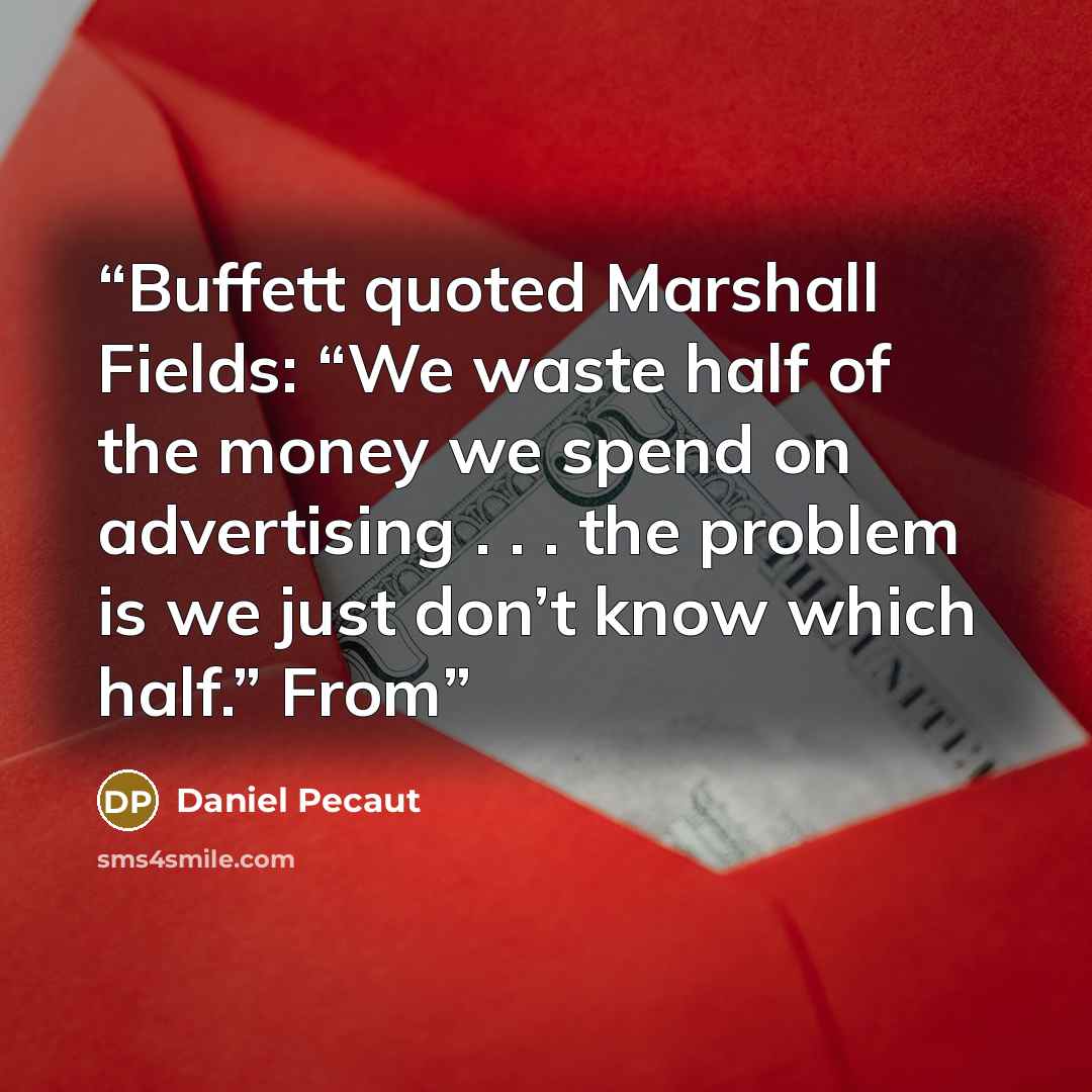 “Buffett quoted Marshall Fields: “We waste half of the money we spend on advertising . . . the problem is we just don’t know which half.” From” quote by Daniel Pecaut