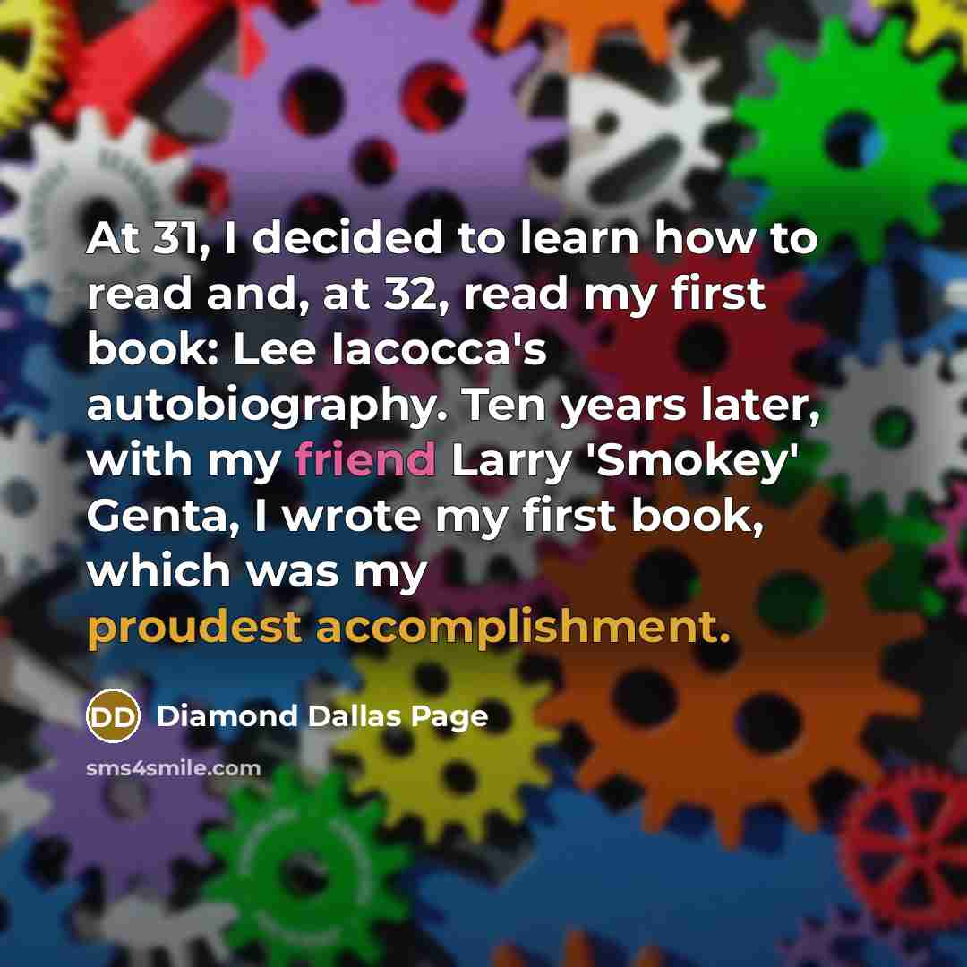 “At 31, I decided to learn how to read and, at 32, read my first book: Lee Iacocca's autobiography. Ten years later, with my friend Larry 'Smokey' Genta, I wrote my first book, which was my proudest accomplishment.” quote by Diamond Dallas Page