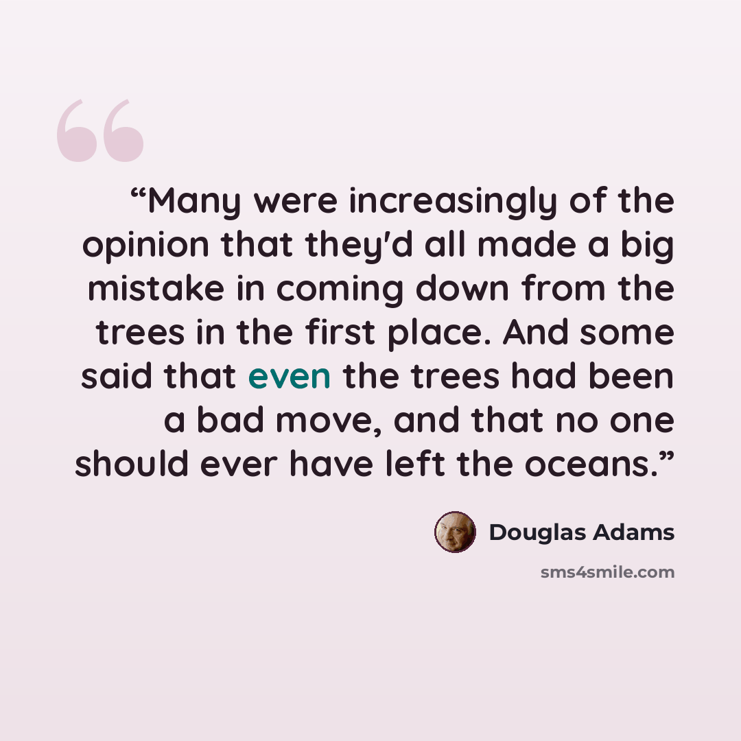 “Many were increasingly of the opinion that they'd all made a big mistake in coming down from the trees in the first place. And some said that even the trees had been a bad move, and that no one should ever have left the oceans.” quote by Douglas Adams