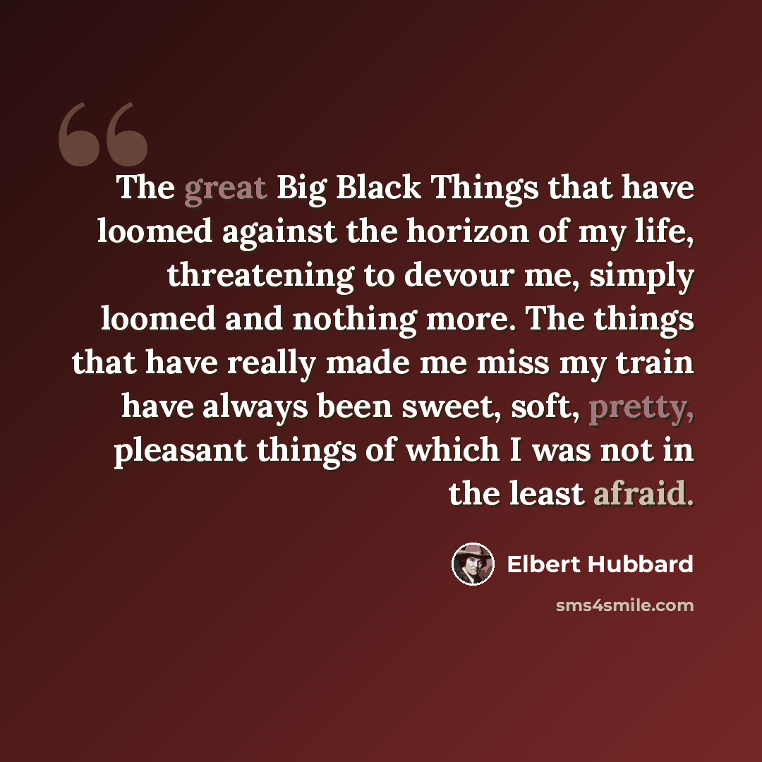 “The great Big Black Things that have loomed against the horizon of my life, threatening to devour me, simply loomed and nothing more. The things that have really made me miss my train have always been sweet, soft, pretty, pleasant things of which I was not in the least afraid.” quote by Elbert Hubbard