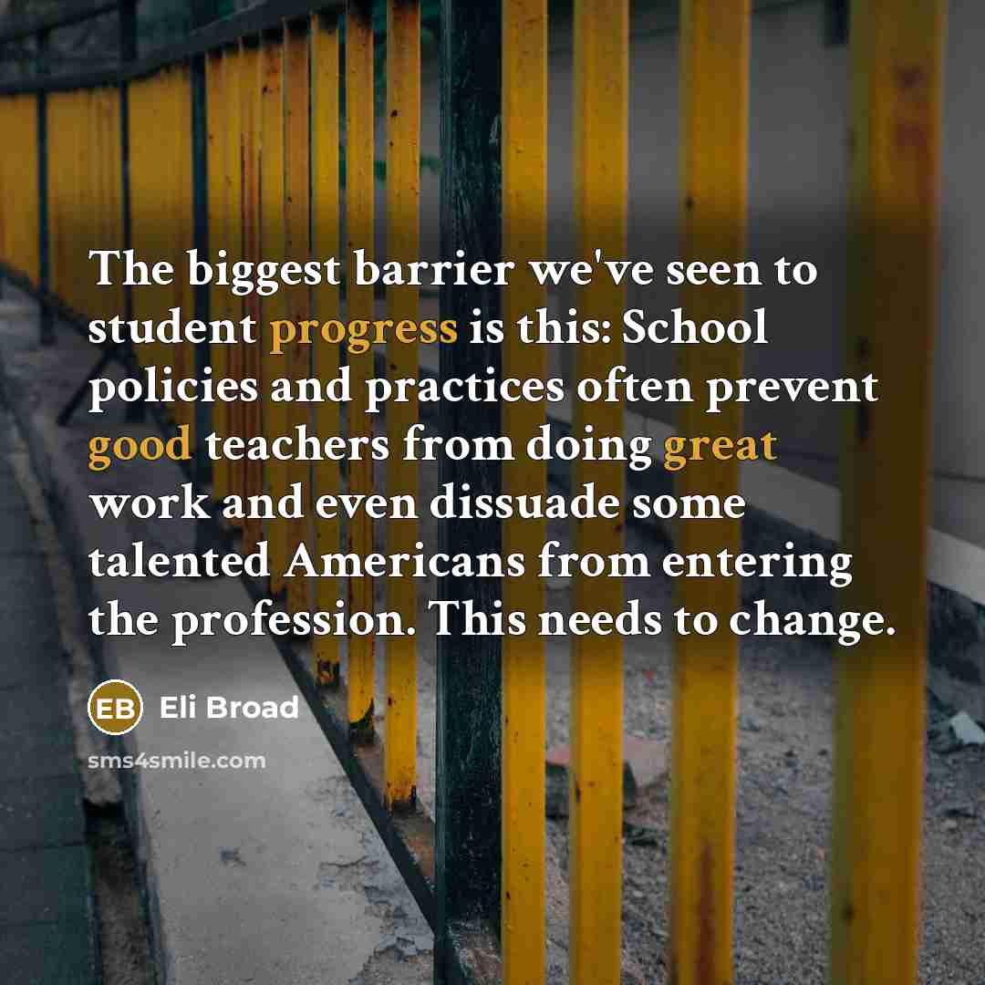 “The biggest barrier we've seen to student progress is this: School policies and practices often prevent good teachers from doing great work and even dissuade some talented Americans from entering the profession. This needs to change.” quote by Eli Broad
