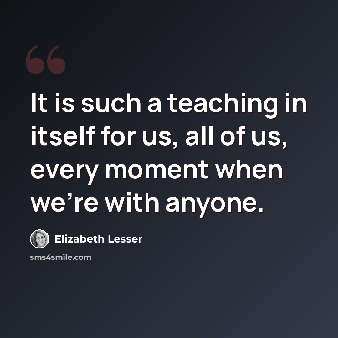 “It is such a teaching in itself for us, all of us, every moment when we're with anyone.” quote by Elizabeth Lesser