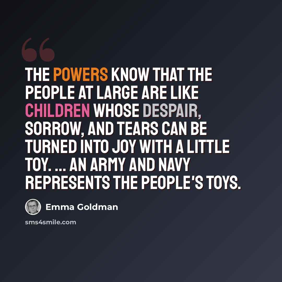 “The powers know that the people at large are like children whose despair, sorrow, and tears can be turned into joy with a little toy. ... An army and navy represents the people's toys.” quote by Emma Goldman