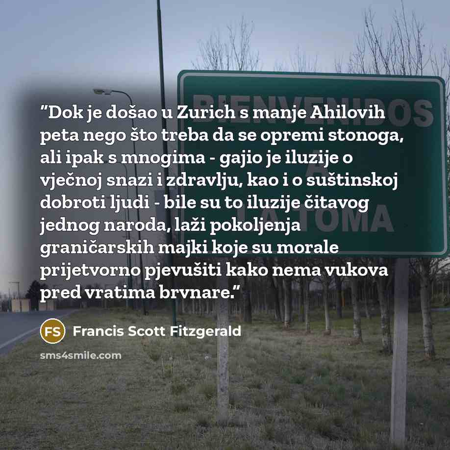 “Dok je došao u Zurich s manje Ahilovih peta nego što treba da se opremi stonoga, ali ipak s mnogima - gajio je iluzije o vječnoj snazi i zdravlju, kao i o suštinskoj dobroti ljudi - bile su to iluzije čitavog jednog naroda, laži pokoljenja graničarskih majki koje su morale prijetvorno pjevušiti…” quote by Francis Scott Fitzgerald