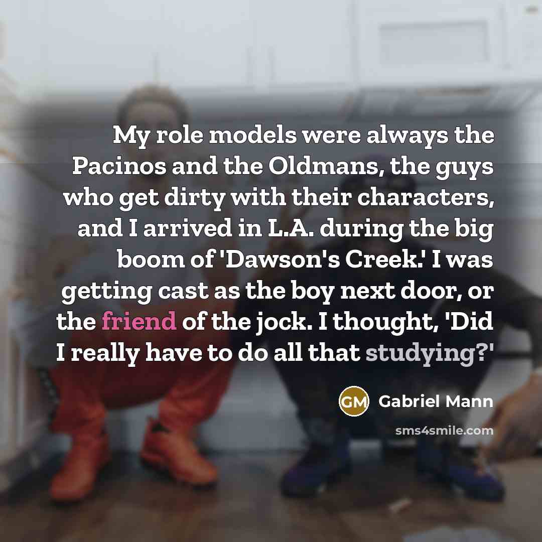 “My role models were always the Pacinos and the Oldmans, the guys who get dirty with their characters, and I arrived in L.A. during the big boom of 'Dawson's Creek.' I was getting cast as the boy next door, or the friend of the jock. I thought, 'Did I really have to do all that studying?'” quote by Gabriel Mann