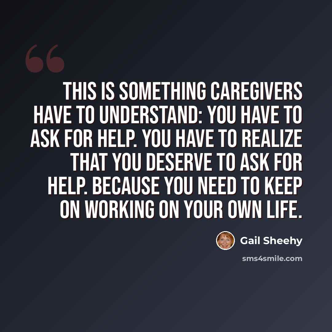 “This is something caregivers have to understand: You have to ask for help. You have to realize that you deserve to ask for help. Because you need to keep on working on your own life.” quote by Gail Sheehy