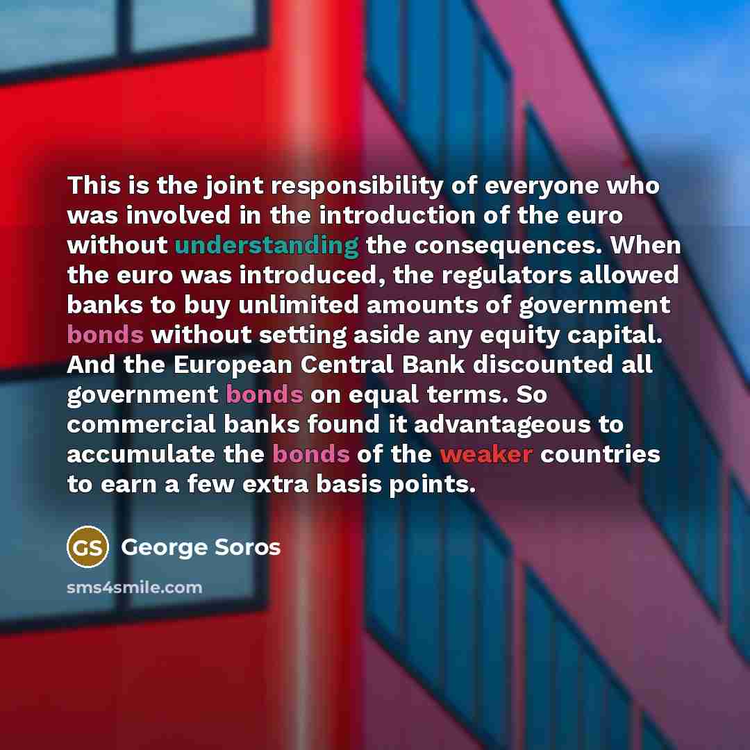 “This is the joint responsibility of everyone who was involved in the introduction of the euro without understanding the consequences. When the euro was introduced, the regulators allowed banks to buy unlimited amounts of government bonds without setting aside any equity capital. And the European…” quote by George Soros