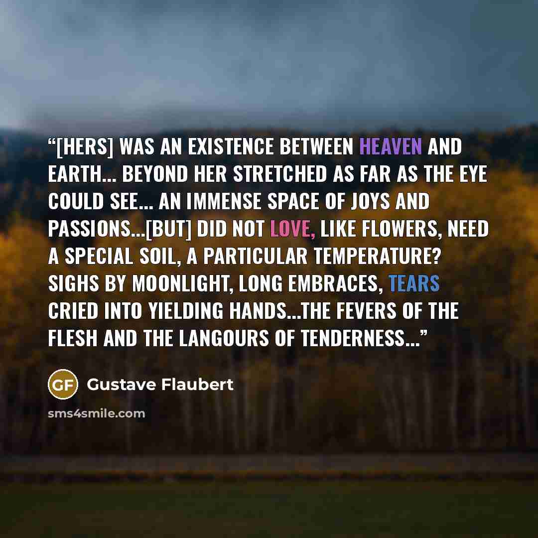 “[Hers] was an existence between heaven and earth... beyond her stretched as far as the eye could see... an immense space of joys and passions...[But] did not love, like flowers, need a special soil, a particular temperature? Sighs by moonlight, long embraces, tears cried into yielding hands...the…” quote by Gustave Flaubert