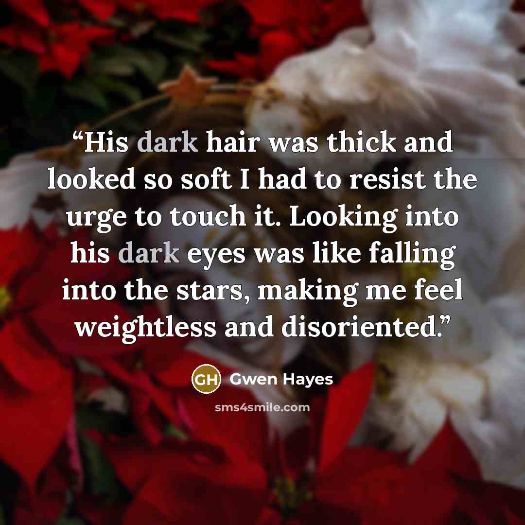 “His dark hair was thick and looked so soft I had to resist the urge to touch it. Looking into his dark eyes was like falling into the stars, making me feel weightless and disoriented.” quote by Gwen Hayes