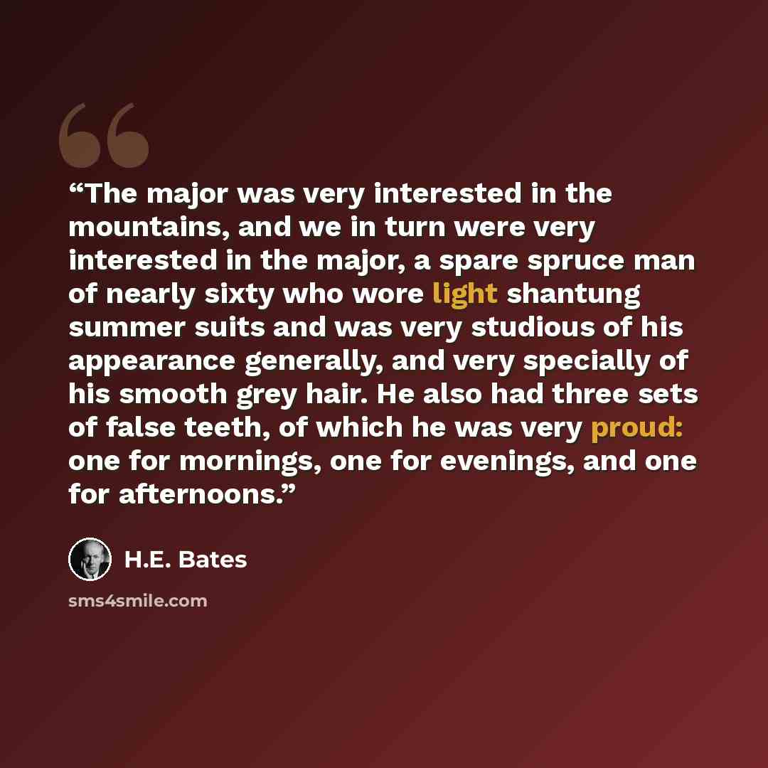 “The major was very interested in the mountains, and we in turn were very interested in the major, a spare spruce man of nearly sixty who wore light shantung summer suits and was very studious of his appearance generally, and very specially of his smooth grey hair. He also had three sets of false…” quote by H.E. Bates