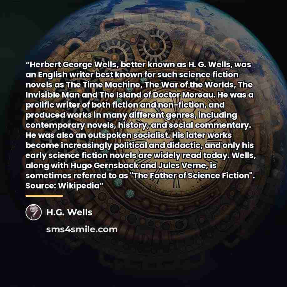 “Herbert George Wells, better known as H. G. Wells, was an English writer best known for such science fiction novels as The Time Machine, The War of the Worlds, The Invisible Man and The Island of Doctor Moreau. He was a prolific writer of both fiction and non-fiction, and produced works in many…” quote by H.G. Wells