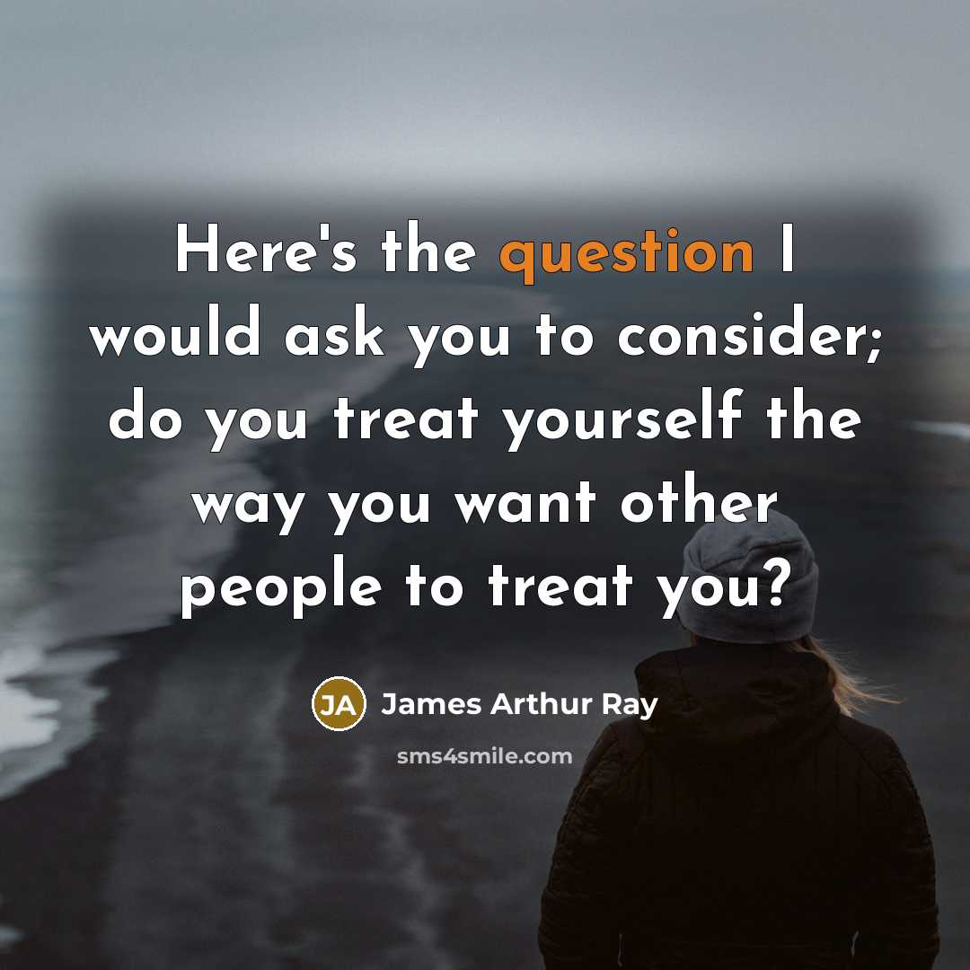 “Here's the question I would ask you to consider; do you treat yourself the way you want other people to treat you?” quote by James Arthur Ray