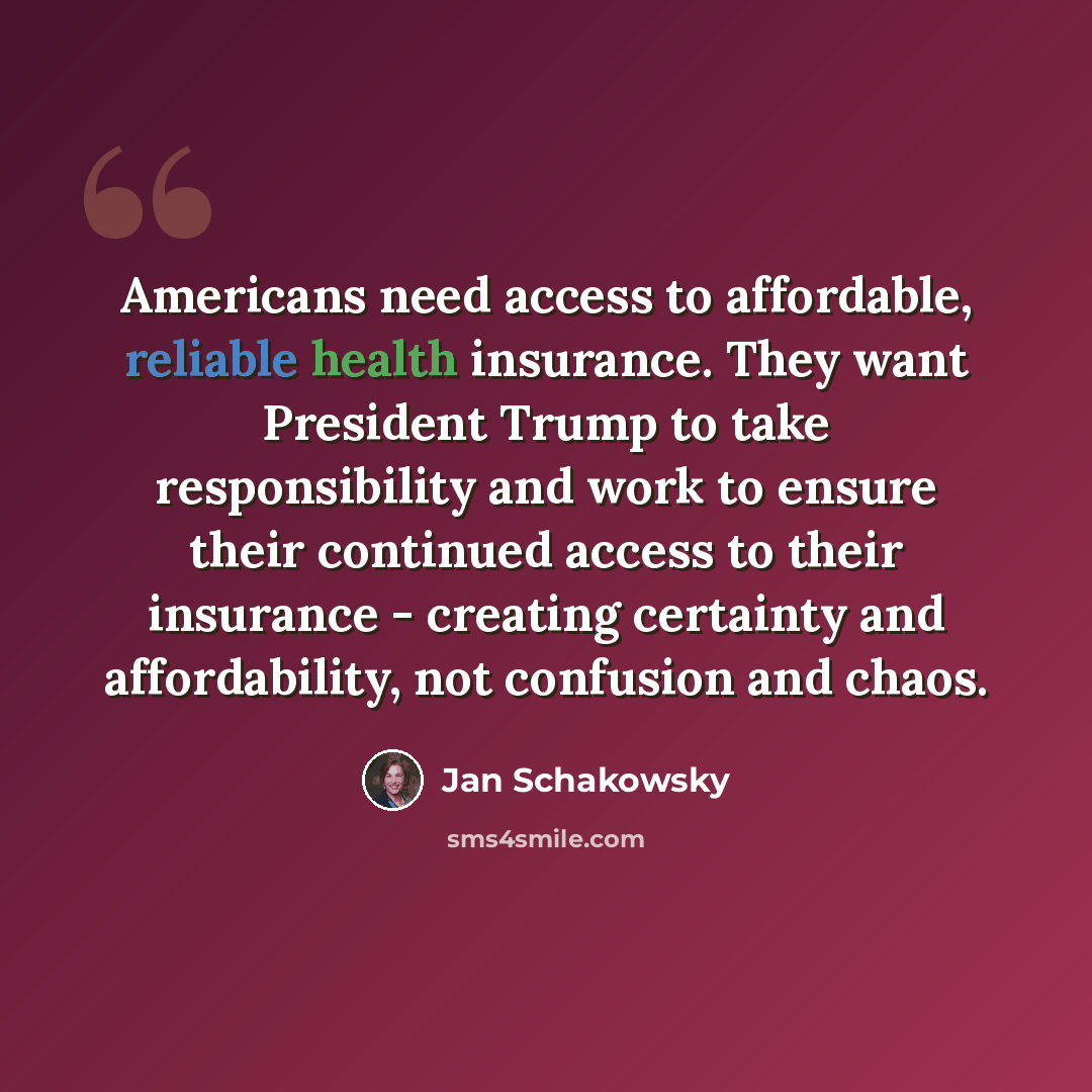 “Americans need access to affordable, reliable health insurance. They want President Trump to take responsibility and work to ensure their continued access to their insurance - creating certainty and affordability, not confusion and chaos.” quote by Jan Schakowsky