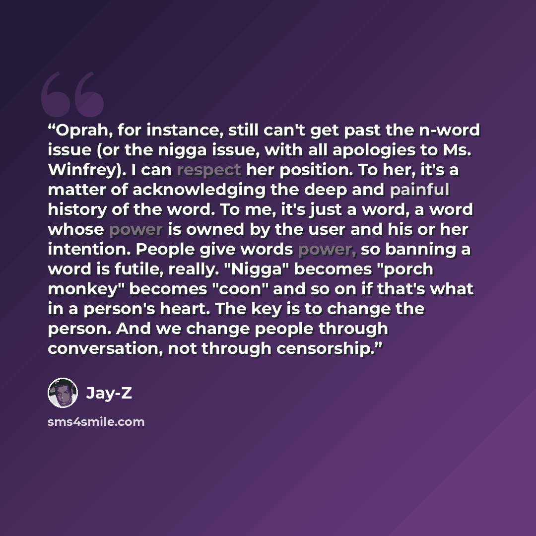 “Oprah, for instance, still can't get past the n-word issue (or the nigga issue, with all apologies to Ms. Winfrey). I can respect her position. To her, it's a matter of acknowledging the deep and painful history of the word. To me, it's just a word, a word whose power is owned by the user and his…” quote by Jay-Z