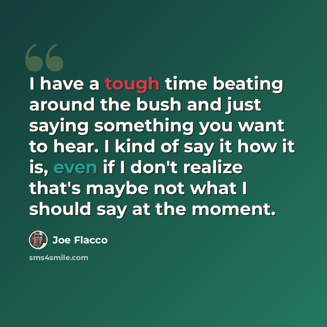 “I have a tough time beating around the bush and just saying something you want to hear. I kind of say it how it is, even if I don't realize that's maybe not what I should say at the moment.” quote by Joe Flacco
