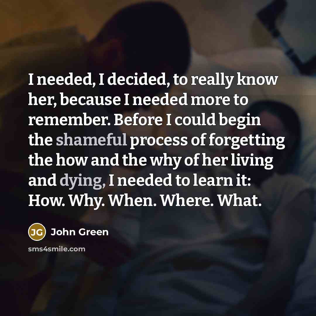 “I needed, I decided, to really know her, because I needed more to remember. Before I could begin the shameful process of forgetting the how and the why of her living and dying, I needed to learn it: How. Why. When. Where. What.” quote by John Green
