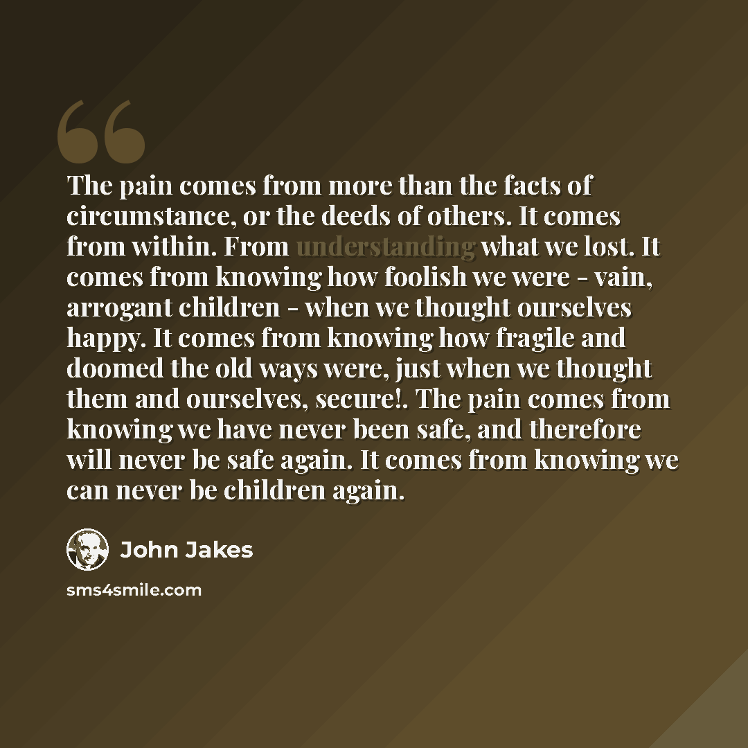 “The pain comes from more than the facts of circumstance, or the deeds of others. It comes from within. From understanding what we lost. It comes from knowing how foolish we were - vain, arrogant children - when we thought ourselves happy. It comes from knowing how fragile and doomed the old ways…” quote by John Jakes