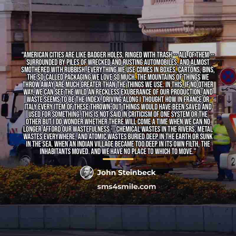 “American cities are like badger holes, ringed with trash -- all of them -- surrounded by piles of wrecked and rusting automobiles, and almost smothered with rubbish. Everything we use comes in boxes, cartons, bins, the so-called packaging we love so much. The mountains of things we throw away are…” quote by John Steinbeck