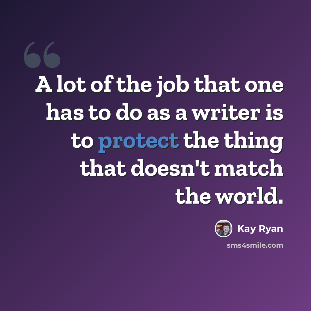 “A lot of the job that one has to do as a writer is to protect the thing that doesn't match the world.” quote by Kay Ryan