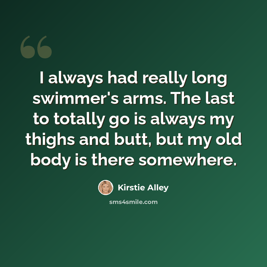 “I always had really long swimmer's arms. The last to totally go is always my thighs and butt, but my old body is there somewhere.” quote by Kirstie Alley