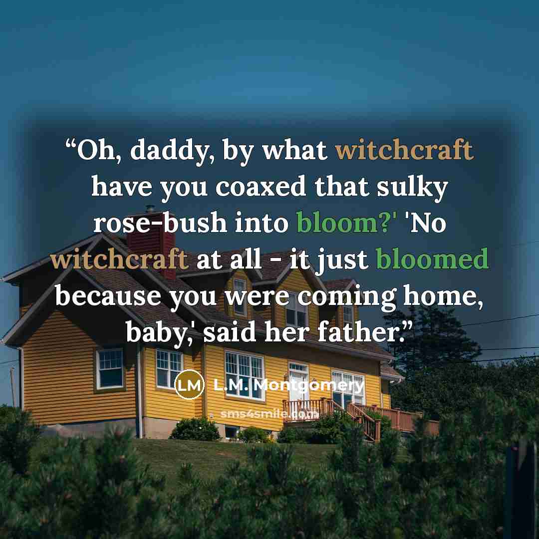 “Oh, daddy, by what witchcraft have you coaxed that sulky rose-bush into bloom?' 'No witchcraft at all - it just bloomed because you were coming home, baby,' said her father.” quote by L.M. Montgomery