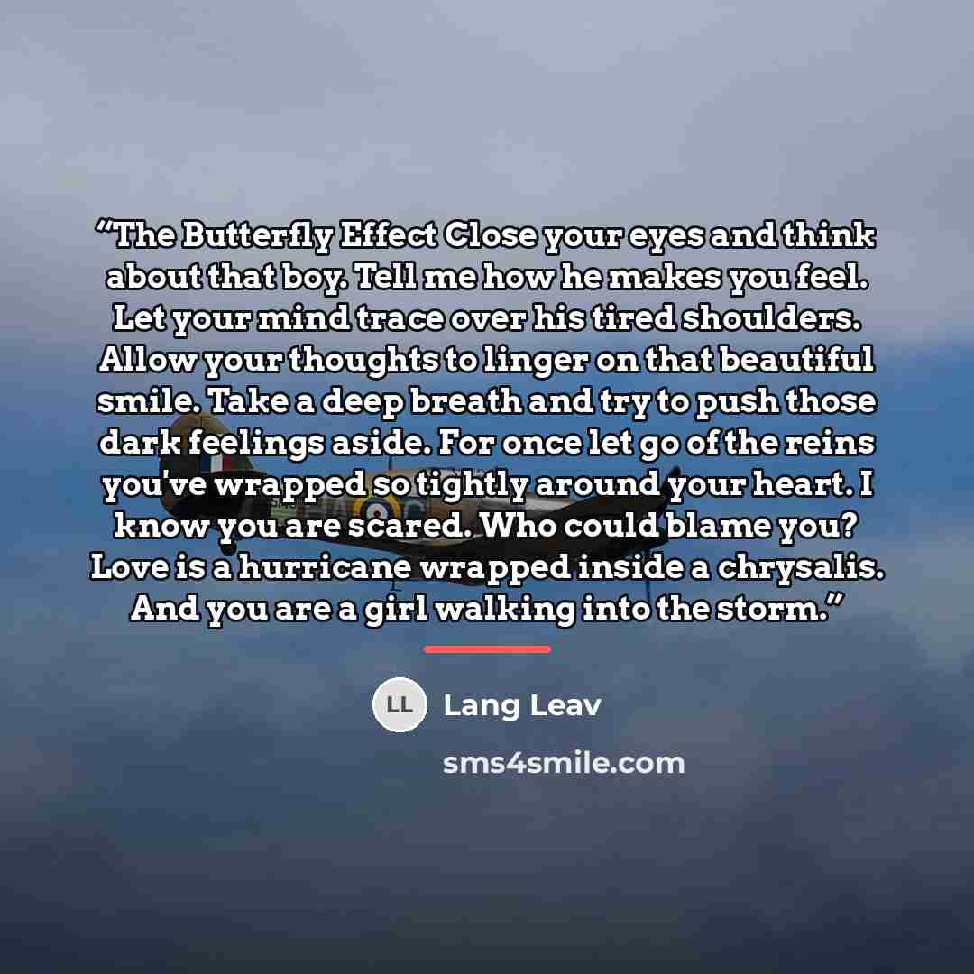 “The Butterfly Effect Close your eyes and think about that boy. Tell me how he makes you feel. Let your mind trace over his tired shoulders. Allow your thoughts to linger on that beautiful smile. Take a deep breath and try to push those dark feelings aside. For once let go of the reins you've…” quote by Lang Leav