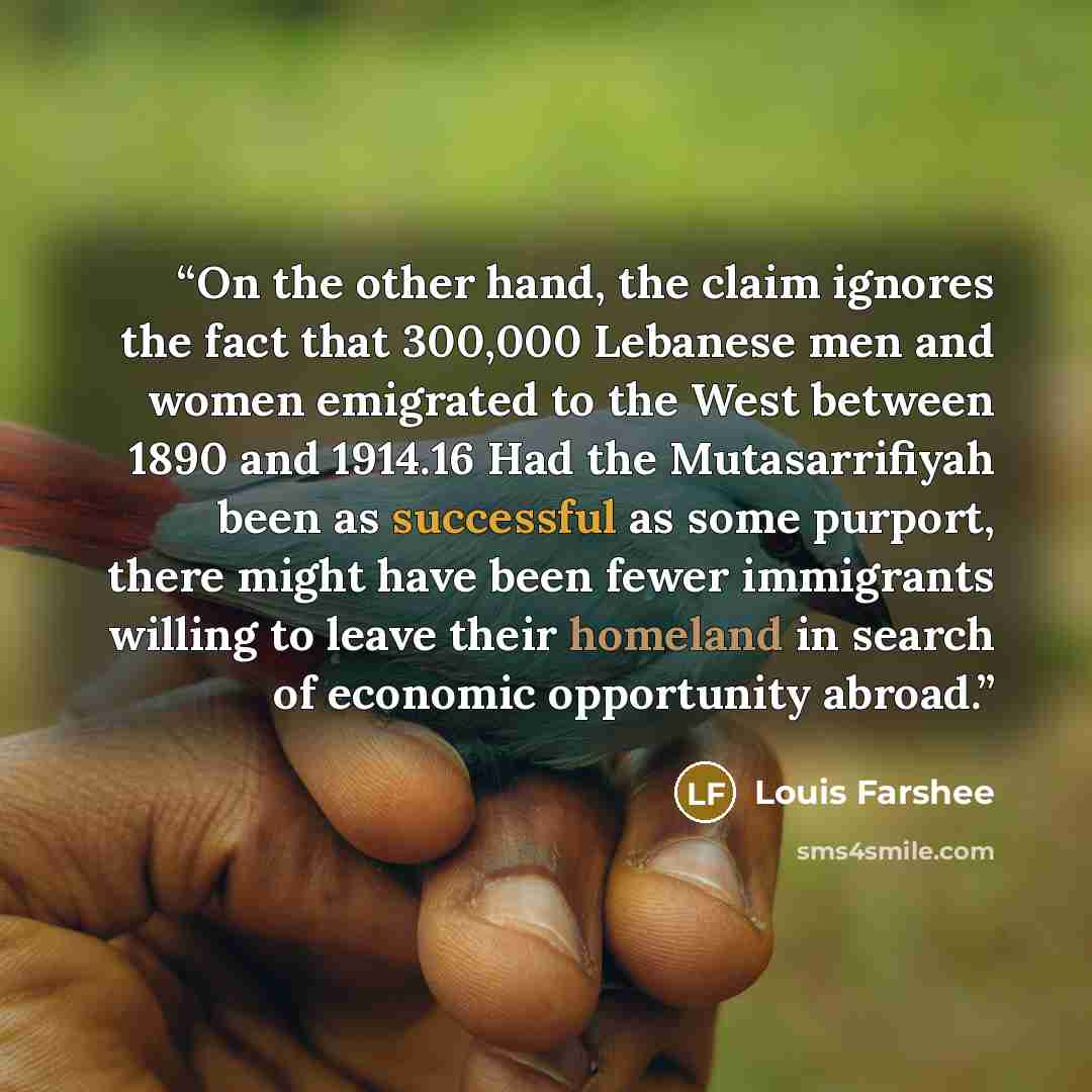 “On the other hand, the claim ignores the fact that 300,000 Lebanese men and women emigrated to the West between 1890 and 1914.16 Had the Mutasarrifiyah been as successful as some purport, there might have been fewer immigrants willing to leave their homeland in search of economic opportunity abroad.” quote by Louis Farshee