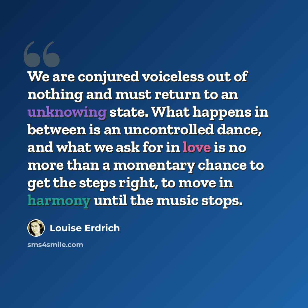 “We are conjured voiceless out of nothing and must return to an unknowing state. What happens in between is an uncontrolled dance, and what we ask for in love is no more than a momentary chance to get the steps right, to move in harmony until the music stops.” quote by Louise Erdrich