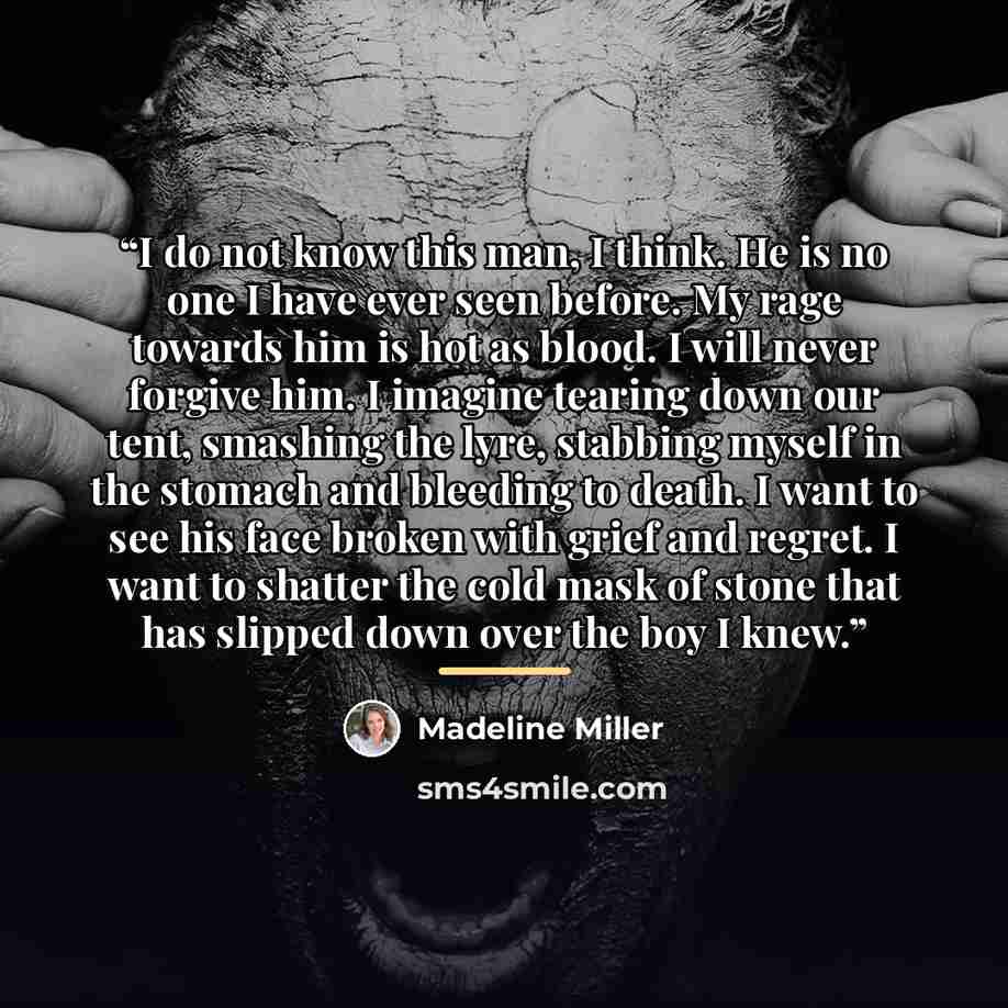 “I do not know this man, I think. He is no one I have ever seen before. My rage towards him is hot as blood. I will never forgive him. I imagine tearing down our tent, smashing the lyre, stabbing myself in the stomach and bleeding to death. I want to see his face broken with grief and regret. I…” quote by Madeline Miller
