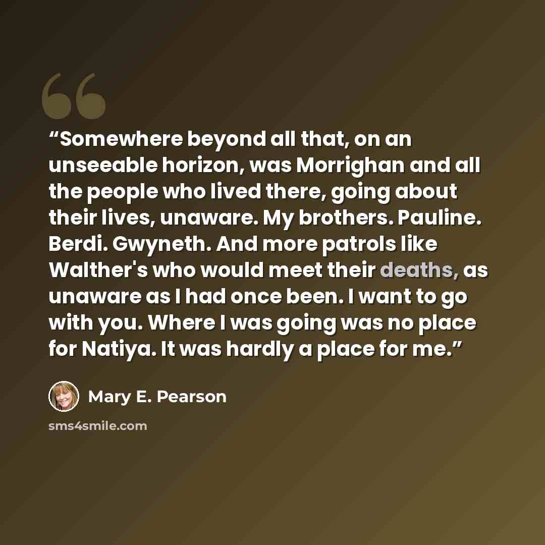 “Somewhere beyond all that, on an unseeable horizon, was Morrighan and all the people who lived there, going about their lives, unaware. My brothers. Pauline. Berdi. Gwyneth. And more patrols like Walther's who would meet their deaths, as unaware as I had once been. I want to go with you. Where I…” quote by Mary E. Pearson
