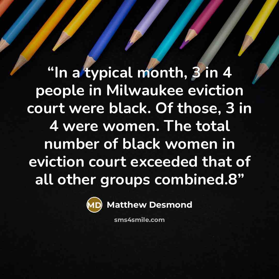 “In a typical month, 3 in 4 people in Milwaukee eviction court were black. Of those, 3 in 4 were women. The total number of black women in eviction court exceeded that of all other groups combined.8” quote by Matthew Desmond