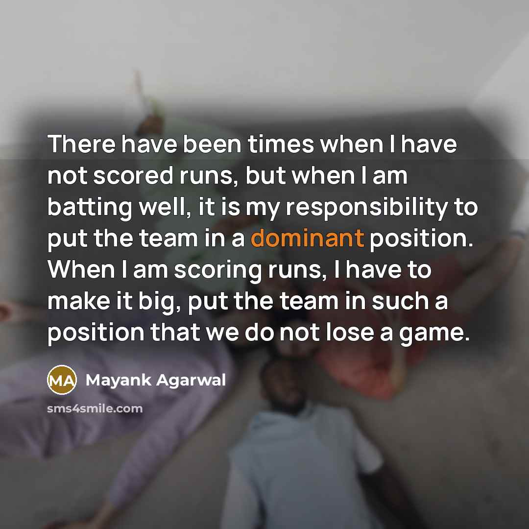 “There have been times when I have not scored runs, but when I am batting well, it is my responsibility to put the team in a dominant position. When I am scoring runs, I have to make it big, put the team in such a position that we do not lose a game.” quote by Mayank Agarwal