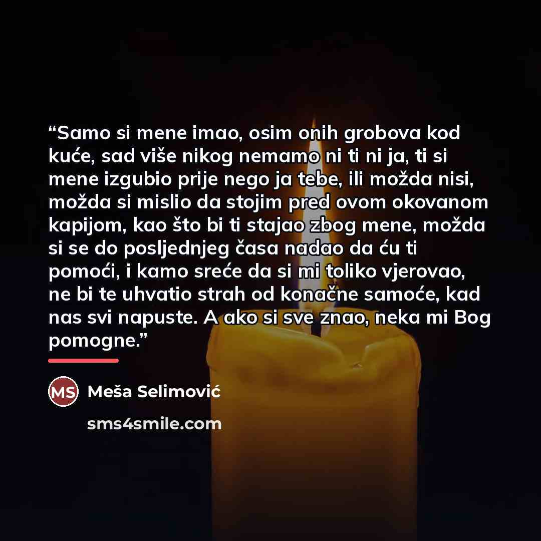 “Samo si mene imao, osim onih grobova kod kuće, sad više nikog nemamo ni ti ni ja, ti si mene izgubio prije nego ja tebe, ili možda nisi, možda si mislio da stojim pred ovom okovanom kapijom, kao što bi ti stajao zbog mene, možda si se do posljednjeg časa nadao da ću ti pomoći, i kamo sreće da si…” quote by Meša Selimović